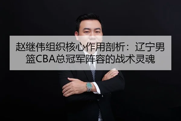 赵继伟组织核心作用剖析：辽宁男篮CBA总冠军阵容的战术灵魂