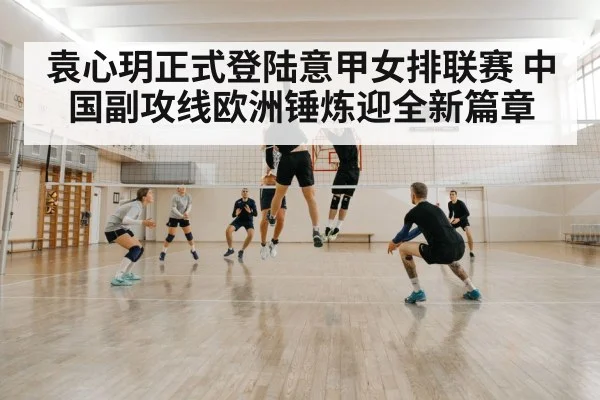 袁心玥正式登陆意甲女排联赛 中国副攻线欧洲锤炼迎全新篇章
