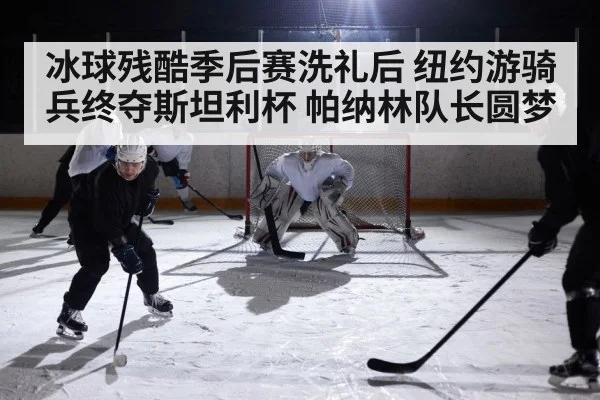 冰球残酷季后赛洗礼后 纽约游骑兵终夺斯坦利杯 帕纳林队长圆梦